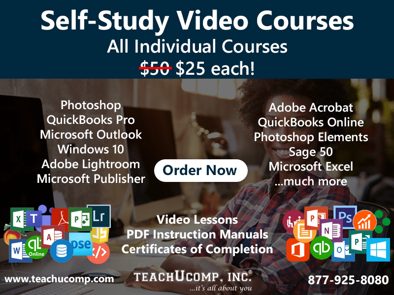 Self-Study Video Courses. All Individual Courses. Regularly $50, now $25 each! Photoshop, QuickBooks Pro, Microsoft Outlook, Windows 10, Adobe Lightroom, Microsoft Publisher, Adobe Acrobat, QuickBooks Online, Photoshop Elements, Sage 50, Microsoft Excel, and many more! Click here to Order Now! Video Lessons, PDF Instruction Manuals, and Certificates of Completion included. www.teachucomp.com. 877-925-8080.